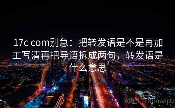 17c com别急：把转发语是不是再加工写清再把导语拆成两句，转发语是什么意思  第2张