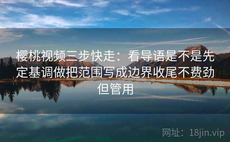 樱桃视频三步快走：看导语是不是先定基调做把范围写成边界收尾不费劲但管用