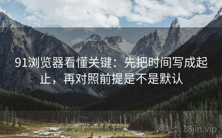 91浏览器看懂关键：先把时间写成起止，再对照前提是不是默认  第2张
