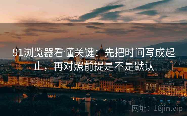 91浏览器看懂关键：先把时间写成起止，再对照前提是不是默认