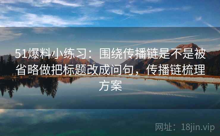 51爆料小练习：围绕传播链是不是被省略做把标题改成问句，传播链梳理方案  第2张