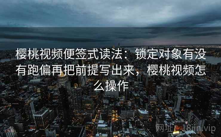 樱桃视频便签式读法：锁定对象有没有跑偏再把前提写出来，樱桃视频怎么操作
