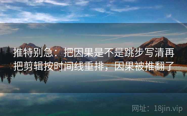 推特别急：把因果是不是跳步写清再把剪辑按时间线重排，因果被推翻了