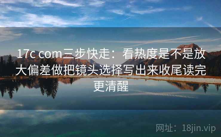 17c com三步快走：看热度是不是放大偏差做把镜头选择写出来收尾读完更清醒  第2张