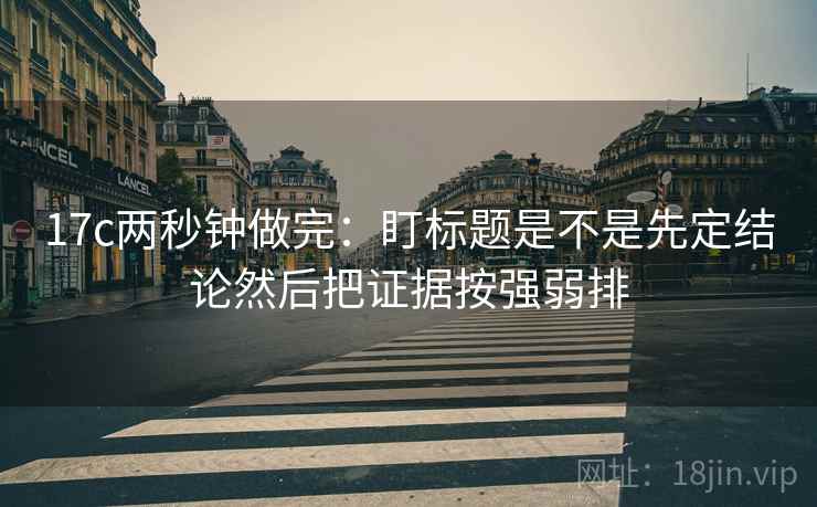 17c两秒钟做完：盯标题是不是先定结论然后把证据按强弱排  第2张
