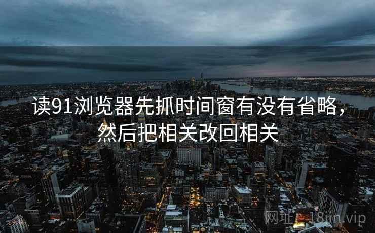 读91浏览器先抓时间窗有没有省略，然后把相关改回相关