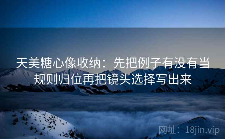 天美糖心像收纳：先把例子有没有当规则归位再把镜头选择写出来