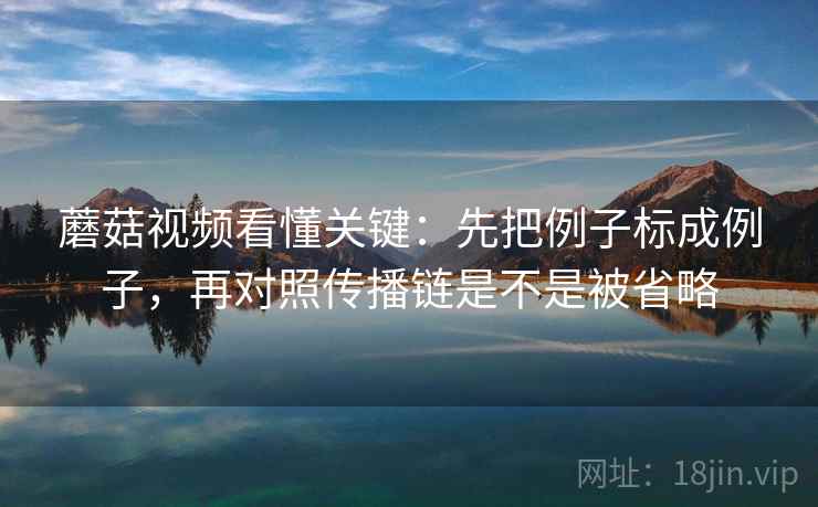 蘑菇视频看懂关键：先把例子标成例子，再对照传播链是不是被省略