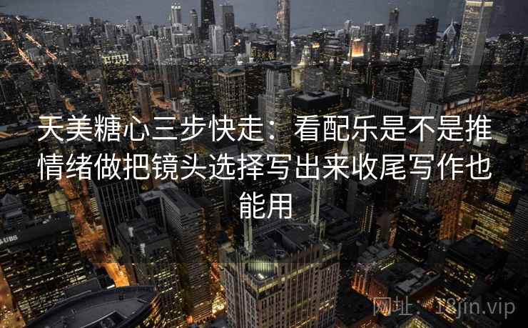 天美糖心三步快走：看配乐是不是推情绪做把镜头选择写出来收尾写作也能用