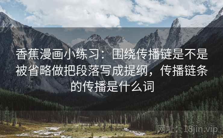 香蕉漫画小练习：围绕传播链是不是被省略做把段落写成提纲，传播链条的传播是什么词