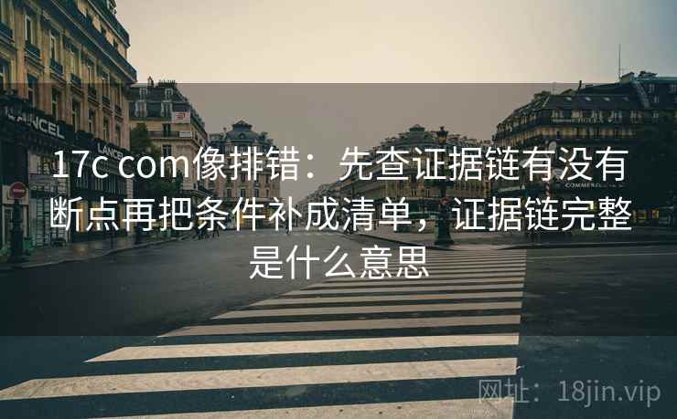 17c com像排错：先查证据链有没有断点再把条件补成清单，证据链完整是什么意思