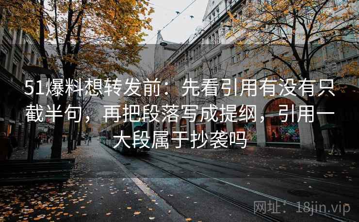 51爆料想转发前：先看引用有没有只截半句，再把段落写成提纲，引用一大段属于抄袭吗  第2张