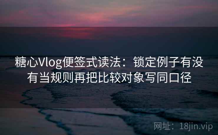 糖心Vlog便签式读法：锁定例子有没有当规则再把比较对象写同口径  第2张