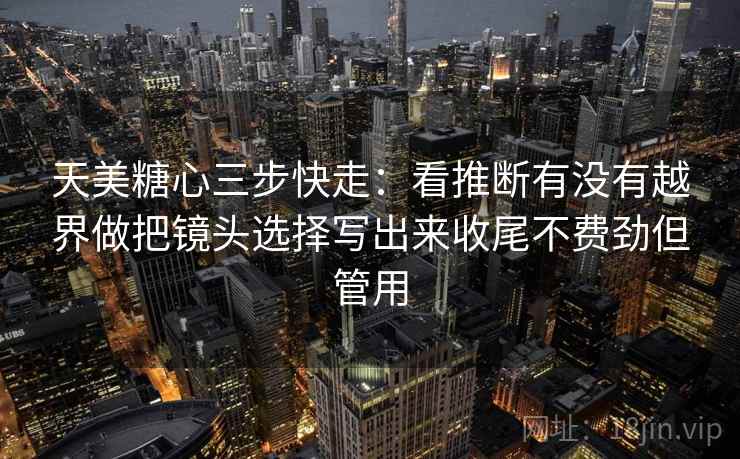 天美糖心三步快走：看推断有没有越界做把镜头选择写出来收尾不费劲但管用