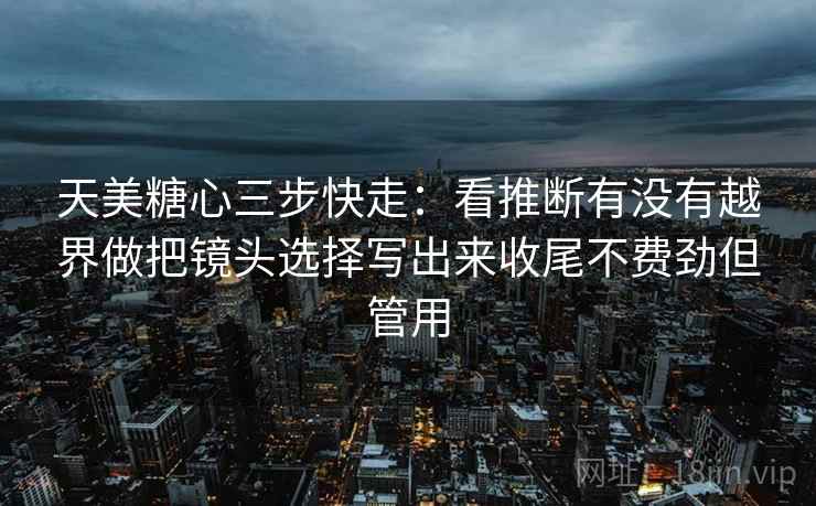 天美糖心三步快走：看推断有没有越界做把镜头选择写出来收尾不费劲但管用  第2张