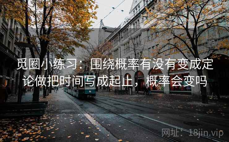 觅圈小练习：围绕概率有没有变成定论做把时间写成起止，概率会变吗