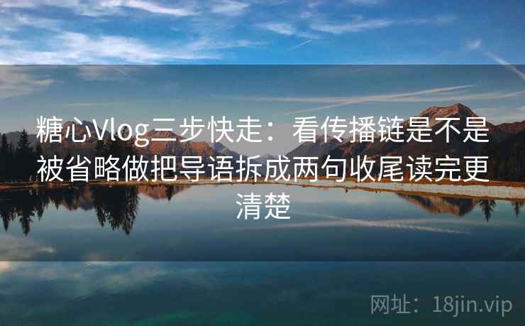 糖心Vlog三步快走：看传播链是不是被省略做把导语拆成两句收尾读完更清楚