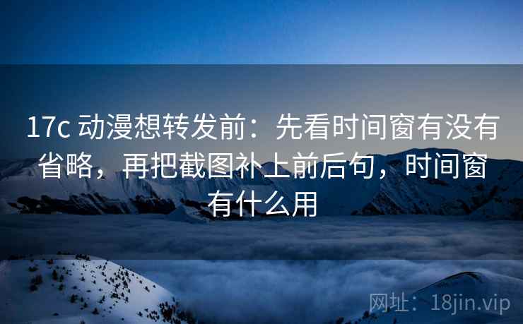 17c 动漫想转发前：先看时间窗有没有省略，再把截图补上前后句，时间窗有什么用