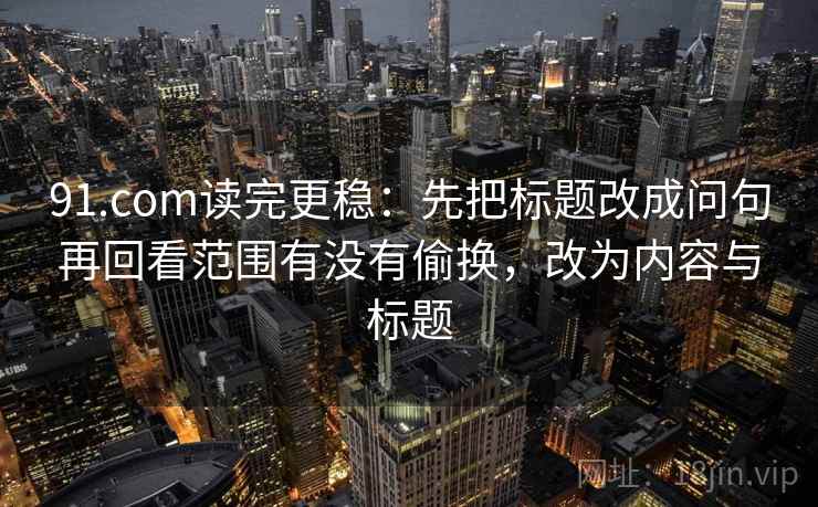 91.com读完更稳：先把标题改成问句再回看范围有没有偷换，改为内容与标题  第2张