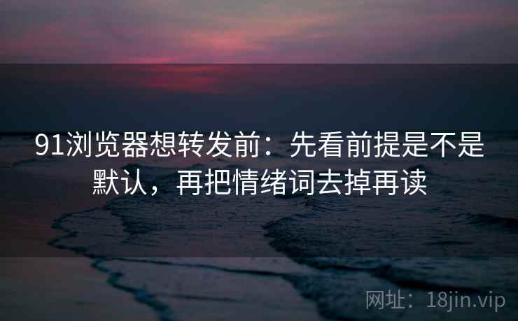 91浏览器想转发前：先看前提是不是默认，再把情绪词去掉再读