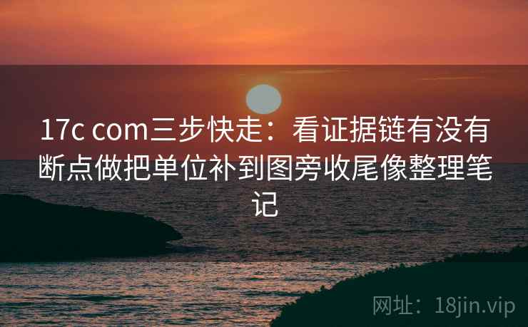 17c com三步快走：看证据链有没有断点做把单位补到图旁收尾像整理笔记