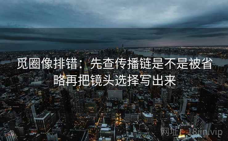 觅圈像排错：先查传播链是不是被省略再把镜头选择写出来