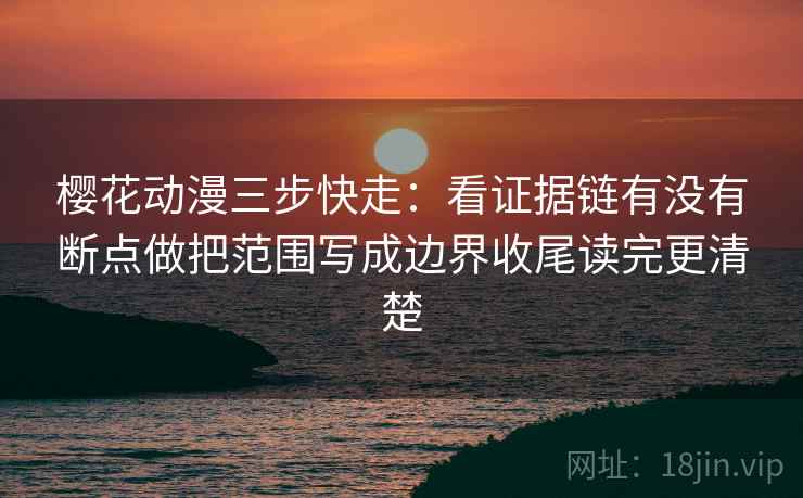 樱花动漫三步快走：看证据链有没有断点做把范围写成边界收尾读完更清楚