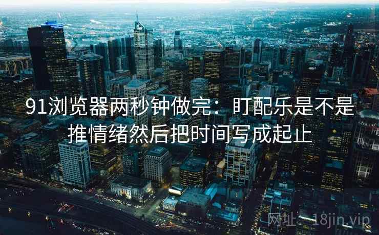 91浏览器两秒钟做完：盯配乐是不是推情绪然后把时间写成起止  第2张