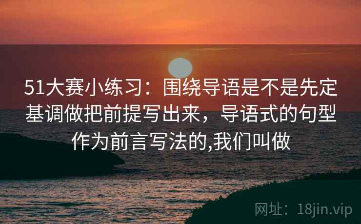 51大赛小练习：围绕导语是不是先定基调做把前提写出来，导语式的句型作为前言写法的,我们叫做