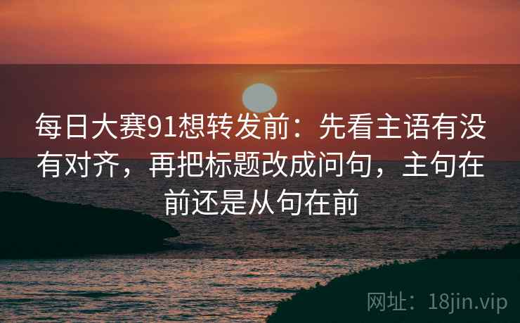 每日大赛91想转发前：先看主语有没有对齐，再把标题改成问句，主句在前还是从句在前  第2张