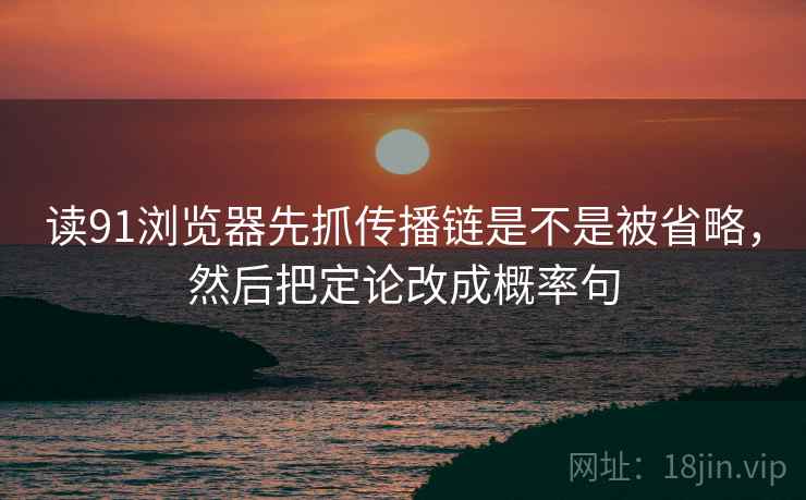读91浏览器先抓传播链是不是被省略，然后把定论改成概率句
