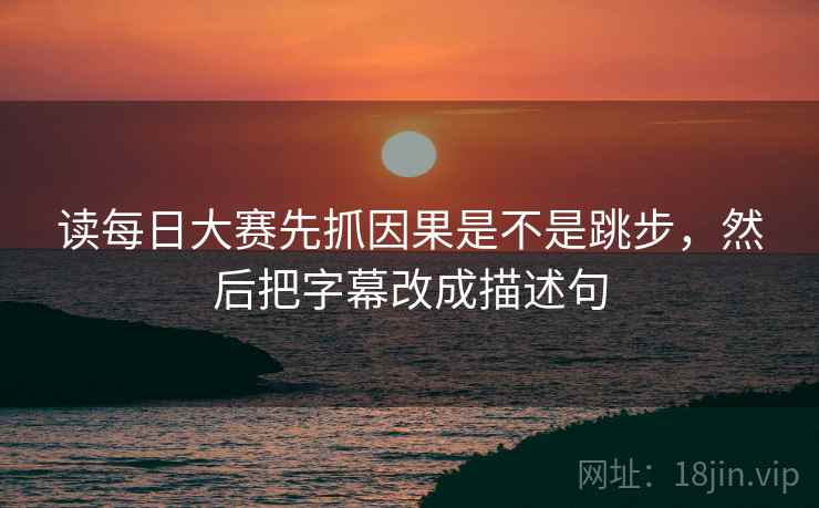 读每日大赛先抓因果是不是跳步，然后把字幕改成描述句